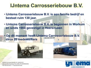 ? IJntema Carrosseriebouw B.V. is een familie bedrijf en
    bestaat ruim 130 jaar.

  ? IJntema Carrosseriebouw B.V. is begonnen in Workum
    en sinds 1988 gevestigd in Heerenveen

  ? Op dit moment heeft IJntema Carrosseriebouw B.V.
    circa 20 medewerkers




IJntema Carrosseriebouw W. IJntema B.V.
Leeuwarderstraatweg 151A, 8441 PK HEERENVEEN
Tel. 0513-671411 -=- Fax 0513-671525
 