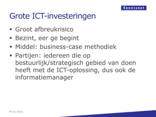 Grote ICT-investeringen
   Groot afbreukrisico
   Bezint, eer ge begint
   Middel: business-case methodiek
   Partijen: iedereen die op
    bestuurlijk/strategisch gebied van doen
    heeft met de ICT-oplossing, dus ook de
    informatiemanager




9-11-2011
 