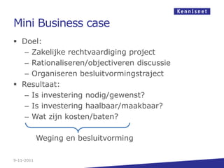 Mini Business case
 Doel:
   – Zakelijke rechtvaardiging project
   – Rationaliseren/objectiveren discussie
   – Organiseren besluitvormingstraject
 Resultaat:
   – Is investering nodig/gewenst?
   – Is investering haalbaar/maakbaar?
   – Wat zijn kosten/baten?

            Weging en besluitvorming

9-11-2011
 