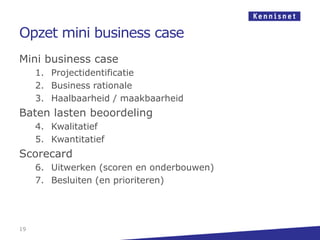 Opzet mini business case
Mini business case
     1. Projectidentificatie
     2. Business rationale
     3. Haalbaarheid / maakbaarheid
Baten lasten beoordeling
     4. Kwalitatief
     5. Kwantitatief
Scorecard
     6. Uitwerken (scoren en onderbouwen)
     7. Besluiten (en prioriteren)




19
 