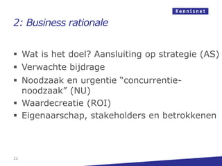 2: Business rationale


 Wat is het doel? Aansluiting op strategie (AS)
 Verwachte bijdrage
 Noodzaak en urgentie “concurrentie-
  noodzaak” (NU)
 Waardecreatie (ROI)
 Eigenaarschap, stakeholders en betrokkenen



22
 