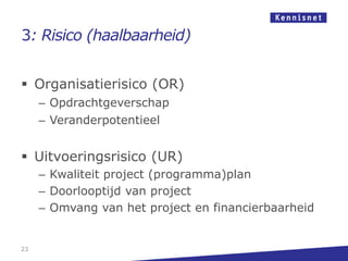 3: Risico (haalbaarheid)


 Organisatierisico (OR)
     – Opdrachtgeverschap
     – Veranderpotentieel


 Uitvoeringsrisico (UR)
     – Kwaliteit project (programma)plan
     – Doorlooptijd van project
     – Omvang van het project en financierbaarheid


23
 