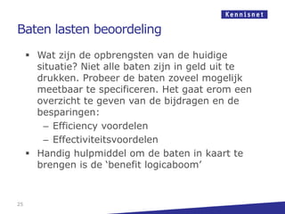 Baten lasten beoordeling
      Wat zijn de opbrengsten van de huidige
       situatie? Niet alle baten zijn in geld uit te
       drukken. Probeer de baten zoveel mogelijk
       meetbaar te specificeren. Het gaat erom een
       overzicht te geven van de bijdragen en de
       besparingen:
        – Efficiency voordelen
        – Effectiviteitsvoordelen
      Handig hulpmiddel om de baten in kaart te
       brengen is de „benefit logicaboom‟


25
 