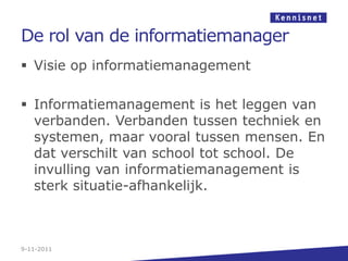 De rol van de informatiemanager
 Visie op informatiemanagement

 Informatiemanagement is het leggen van
  verbanden. Verbanden tussen techniek en
  systemen, maar vooral tussen mensen. En
  dat verschilt van school tot school. De
  invulling van informatiemanagement is
  sterk situatie-afhankelijk.



9-11-2011
 