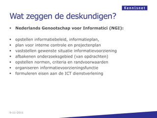 Wat zeggen de deskundigen?
   Nederlands Genootschap voor Informatici (NGI):

   opstellen informatiebeleid, informatieplan,
   plan voor interne controle en projectenplan
   vaststellen gewenste situatie informatievoorziening
   afbakenen onderzoeksgebied (van opdrachten)
   opstellen normen, criteria en randvoorwaarden
   organiseren informatievoorzieningsfunctie
   formuleren eisen aan de ICT dienstverlening




9-11-2011
 