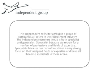 The independent recruiters group is a group of companies all active in the recruitment industry.The independent recruiters group is both specialist and generalist. Generalist because we recruit for a number of professions and fields of expertise. Specialists because our consultants have a very strong focus on their assigned fields of expertise and have all become specialists in these areas.   