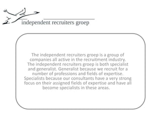 The independent recruiters groepis a group of companies all active in the recruitment industry.The independent recruiters groepis both specialist and generalist. Generalist because we recruit for a number of professions and fields of expertise. Specialists because our consultants have a very strong focus on their assigned fields of expertise and have all become specialists in these areas.   