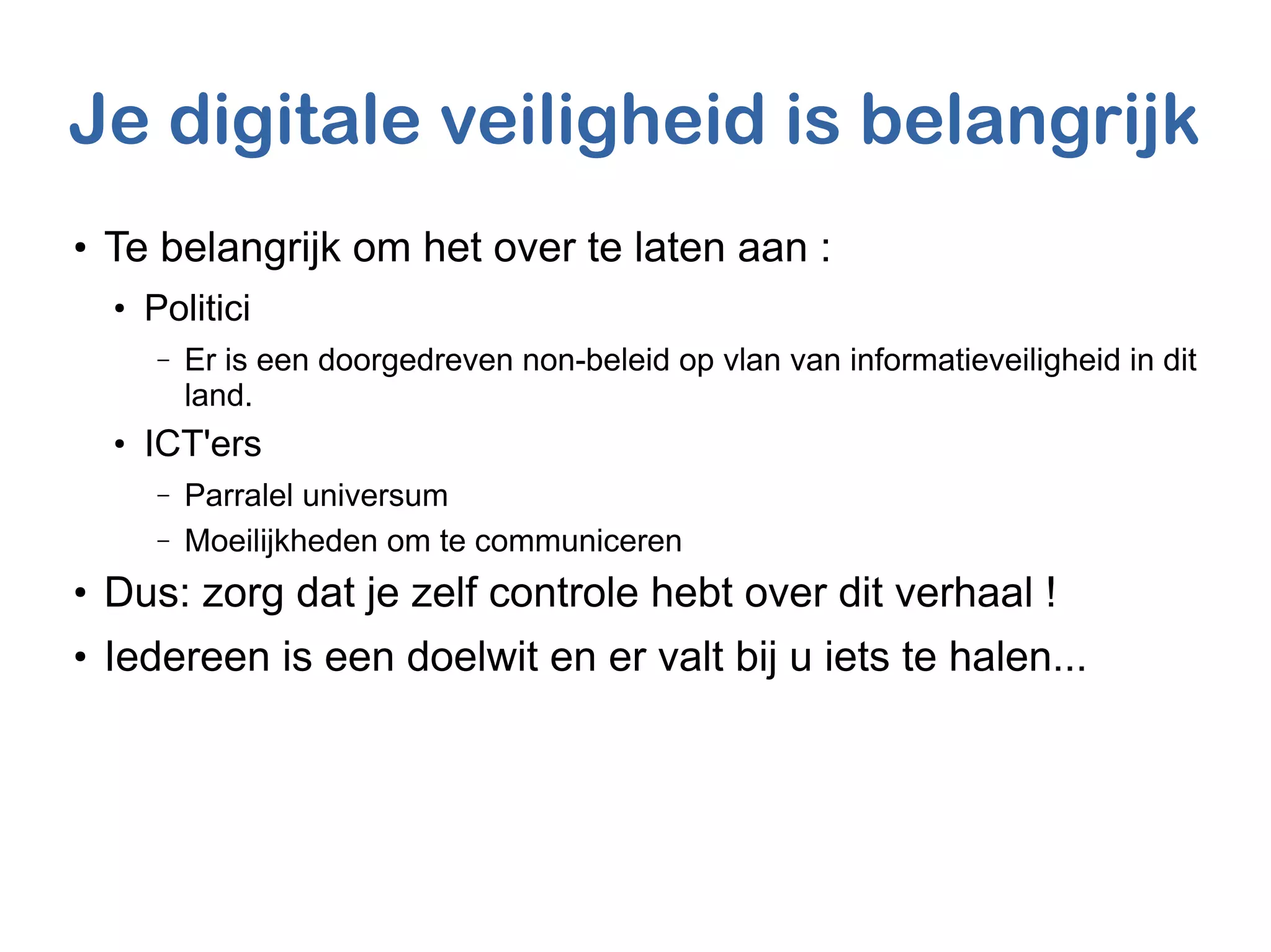Je digitale veiligheid is belangrijk
●
Te belangrijk om het over te laten aan :
●
Politici
– Er is een doorgedreven non-beleid op vlan van informatieveiligheid in dit
land.
●
ICT'ers
– Parralel universum
– Moeilijkheden om te communiceren
●
Dus: zorg dat je zelf controle hebt over dit verhaal !
●
Iedereen is een doelwit en er valt bij u iets te halen...
 