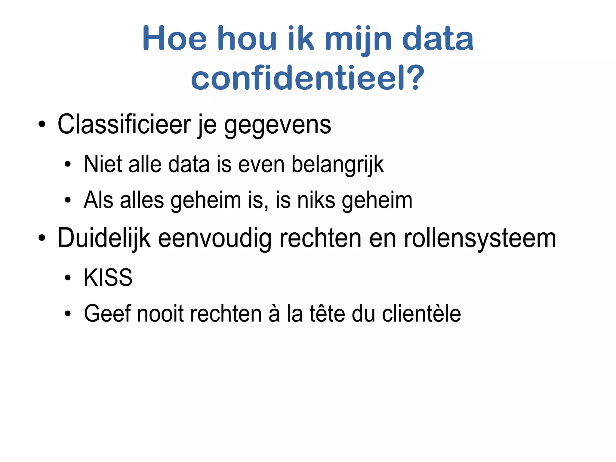 Hoe hou ik mijn data
confidentieel?
●
Classificieer je gegevens
●
Niet alle data is even belangrijk
●
Als alles geheim is, is niks geheim
●
Duidelijk eenvoudig rechten en rollensysteem
●
KISS
●
Geef nooit rechten à la tête du clientèle
 