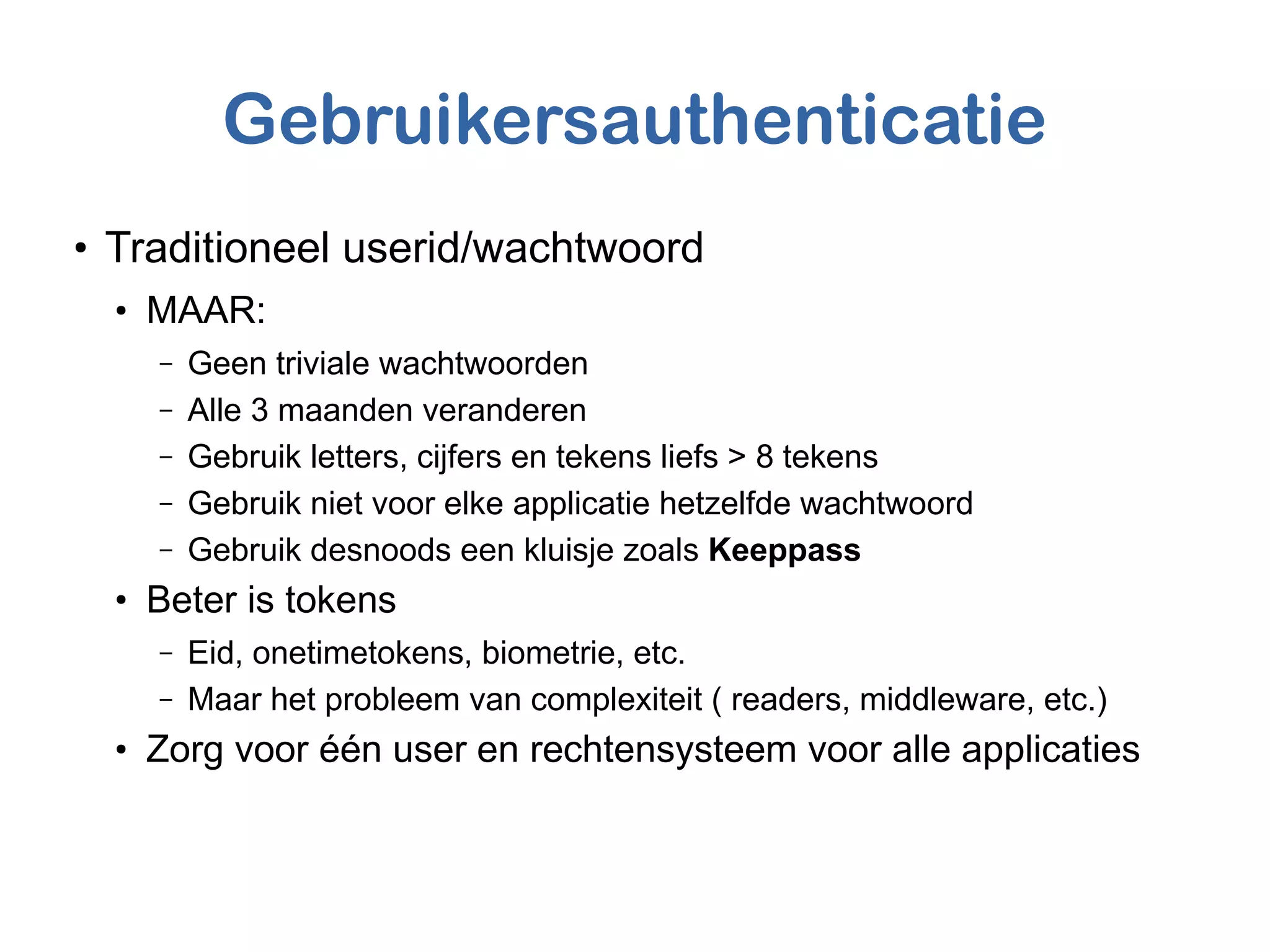 Gebruikersauthenticatie
●
Traditioneel userid/wachtwoord
●
MAAR:
– Geen triviale wachtwoorden
– Alle 3 maanden veranderen
– Gebruik letters, cijfers en tekens liefs > 8 tekens
– Gebruik niet voor elke applicatie hetzelfde wachtwoord
– Gebruik desnoods een kluisje zoals Keeppass
●
Beter is tokens
– Eid, onetimetokens, biometrie, etc.
– Maar het probleem van complexiteit ( readers, middleware, etc.)
●
Zorg voor één user en rechtensysteem voor alle applicaties
 