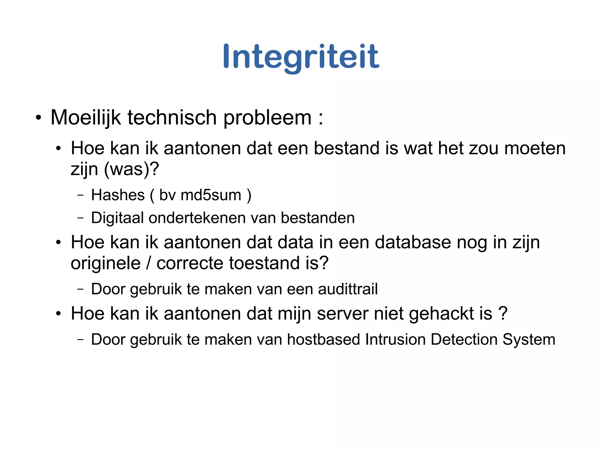 Integriteit
●
Moeilijk technisch probleem :
●
Hoe kan ik aantonen dat een bestand is wat het zou moeten
zijn (was)?
– Hashes ( bv md5sum )
– Digitaal ondertekenen van bestanden
●
Hoe kan ik aantonen dat data in een database nog in zijn
originele / correcte toestand is?
– Door gebruik te maken van een audittrail
●
Hoe kan ik aantonen dat mijn server niet gehackt is ?
– Door gebruik te maken van hostbased Intrusion Detection System
 