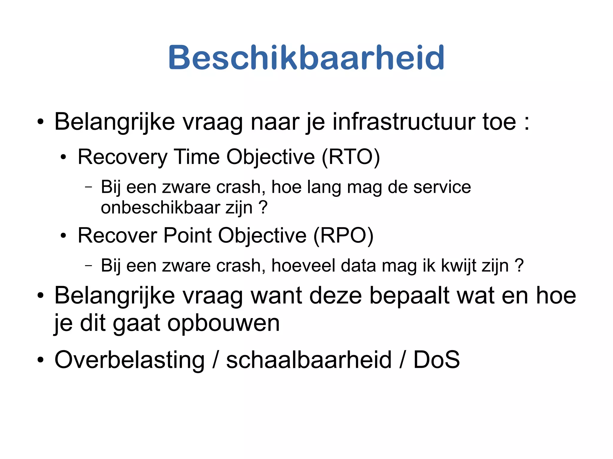 Beschikbaarheid
●
Belangrijke vraag naar je infrastructuur toe :
●
Recovery Time Objective (RTO)
– Bij een zware crash, hoe lang mag de service
onbeschikbaar zijn ?
●
Recover Point Objective (RPO)
– Bij een zware crash, hoeveel data mag ik kwijt zijn ?
●
Belangrijke vraag want deze bepaalt wat en hoe
je dit gaat opbouwen
●
Overbelasting / schaalbaarheid / DoS
 