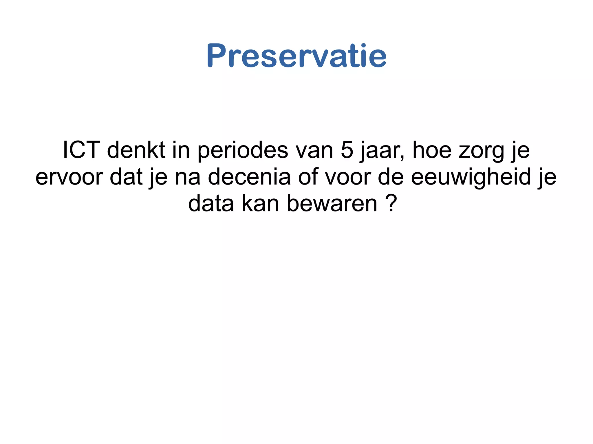Preservatie
ICT denkt in periodes van 5 jaar, hoe zorg je
ervoor dat je na decenia of voor de eeuwigheid je
data kan bewaren ?
 