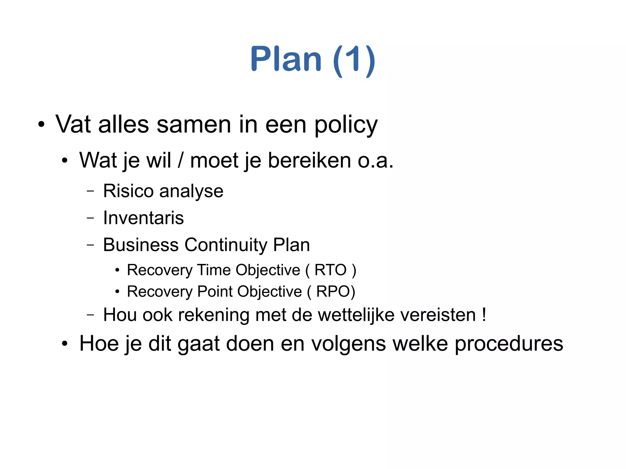 Plan (1)
●
Vat alles samen in een policy
●
Wat je wil / moet je bereiken o.a.
– Risico analyse
– Inventaris
– Business Continuity Plan
●
Recovery Time Objective ( RTO )
●
Recovery Point Objective ( RPO)
– Hou ook rekening met de wettelijke vereisten !
●
Hoe je dit gaat doen en volgens welke procedures
 