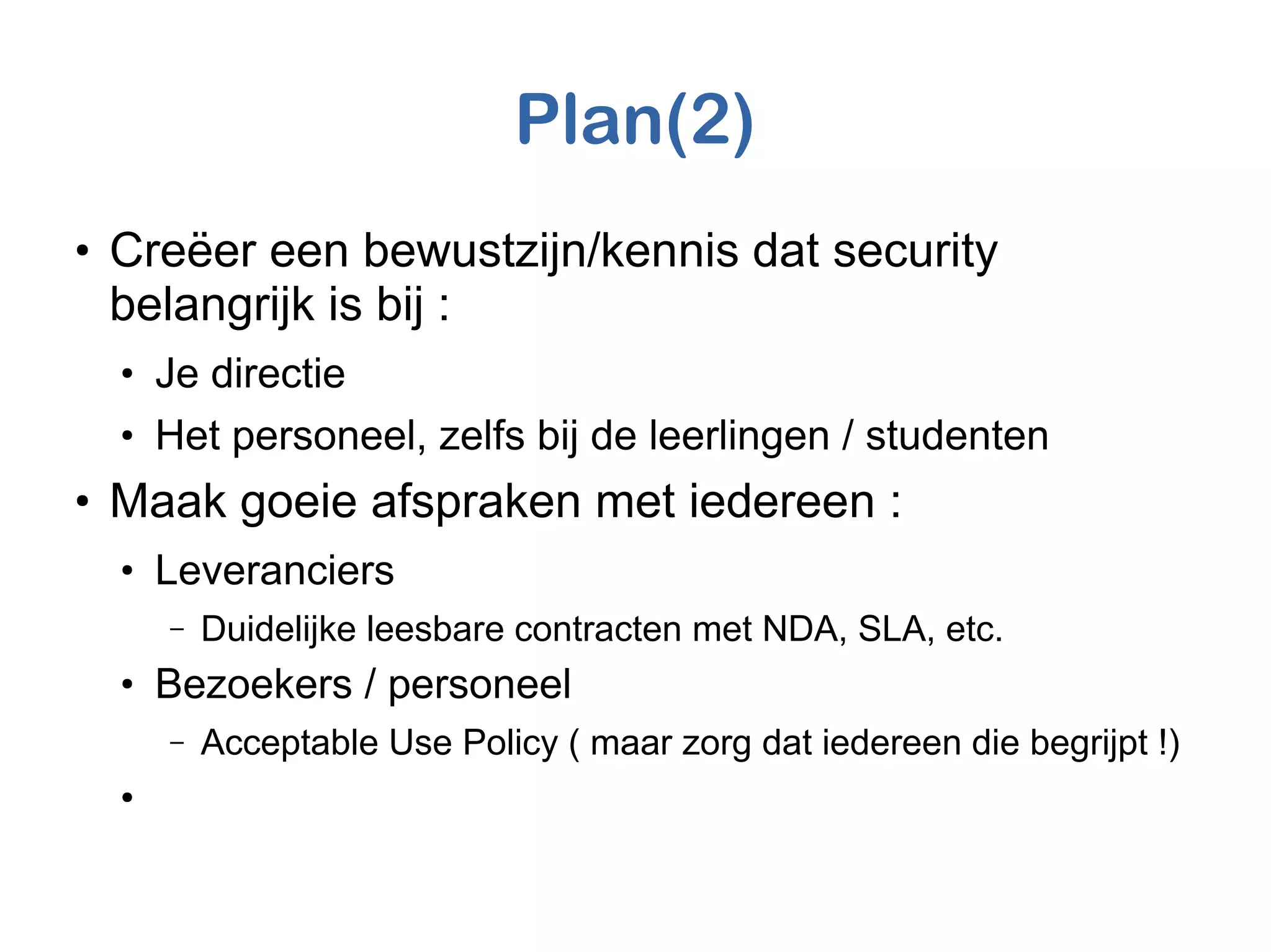 Plan(2)
●
Creëer een bewustzijn/kennis dat security
belangrijk is bij :
●
Je directie
●
Het personeel, zelfs bij de leerlingen / studenten
●
Maak goeie afspraken met iedereen :
●
Leveranciers
– Duidelijke leesbare contracten met NDA, SLA, etc.
●
Bezoekers / personeel
– Acceptable Use Policy ( maar zorg dat iedereen die begrijpt !)
●
 