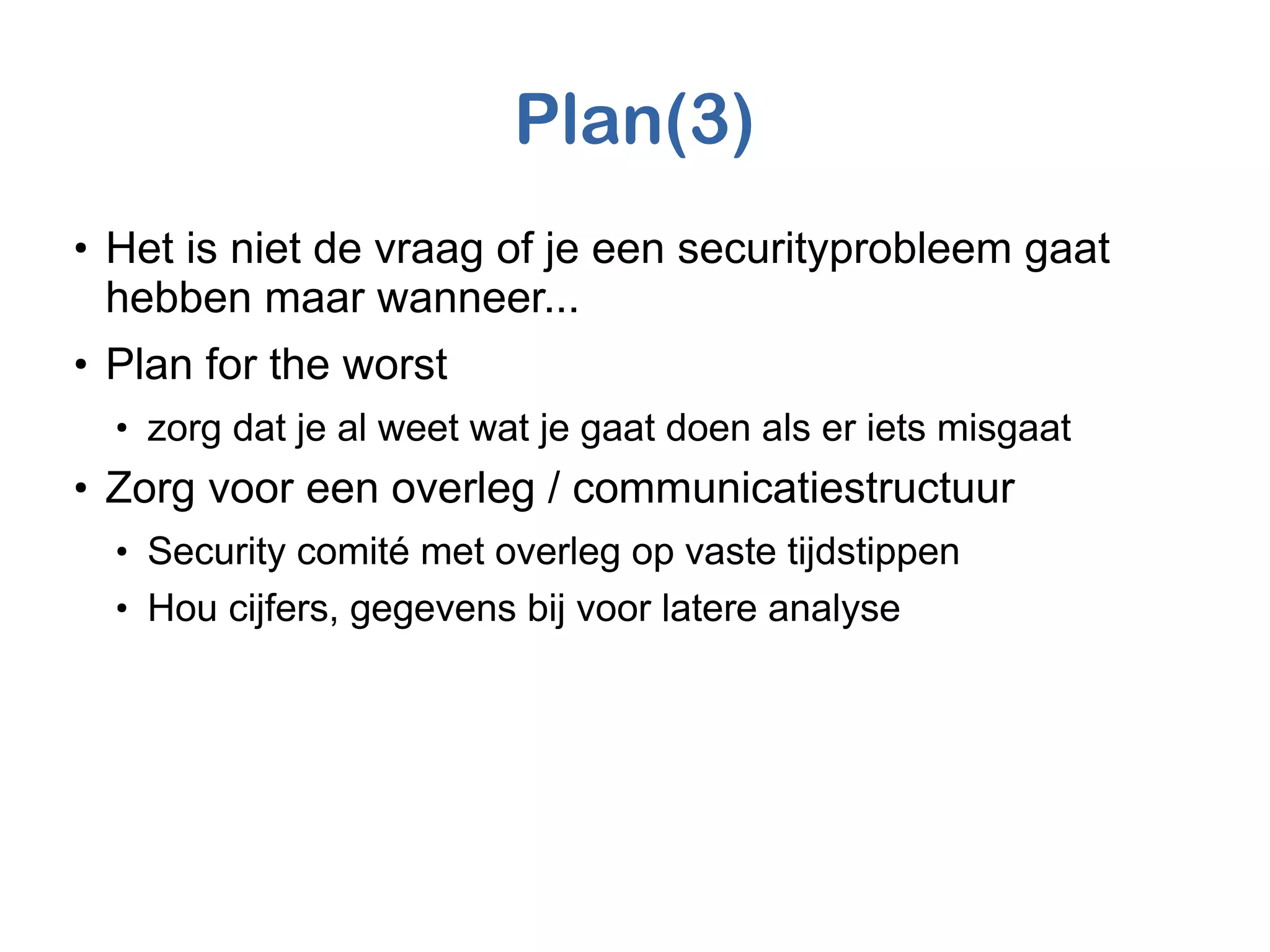 Plan(3)
●
Het is niet de vraag of je een securityprobleem gaat
hebben maar wanneer...
●
Plan for the worst
●
zorg dat je al weet wat je gaat doen als er iets misgaat
●
Zorg voor een overleg / communicatiestructuur
●
Security comité met overleg op vaste tijdstippen
●
Hou cijfers, gegevens bij voor latere analyse
 