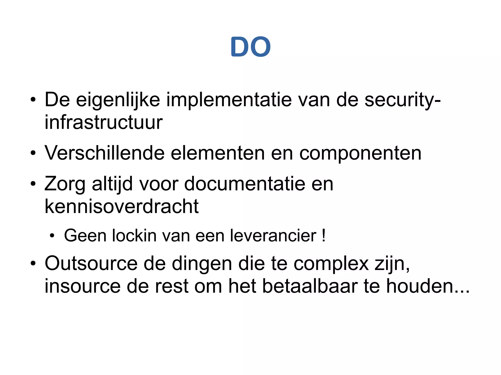 DO
●
De eigenlijke implementatie van de security-
infrastructuur
●
Verschillende elementen en componenten
●
Zorg altijd voor documentatie en
kennisoverdracht
●
Geen lockin van een leverancier !
●
Outsource de dingen die te complex zijn,
insource de rest om het betaalbaar te houden...
 