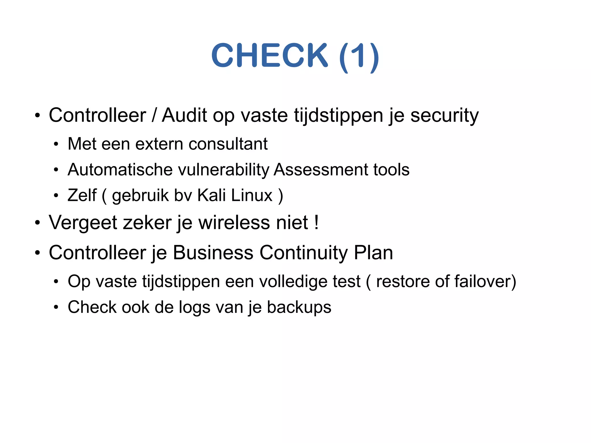 CHECK (1)
●
Controlleer / Audit op vaste tijdstippen je security
●
Met een extern consultant
●
Automatische vulnerability Assessment tools
●
Zelf ( gebruik bv Kali Linux )
●
Vergeet zeker je wireless niet !
●
Controlleer je Business Continuity Plan
●
Op vaste tijdstippen een volledige test ( restore of failover)
●
Check ook de logs van je backups
 