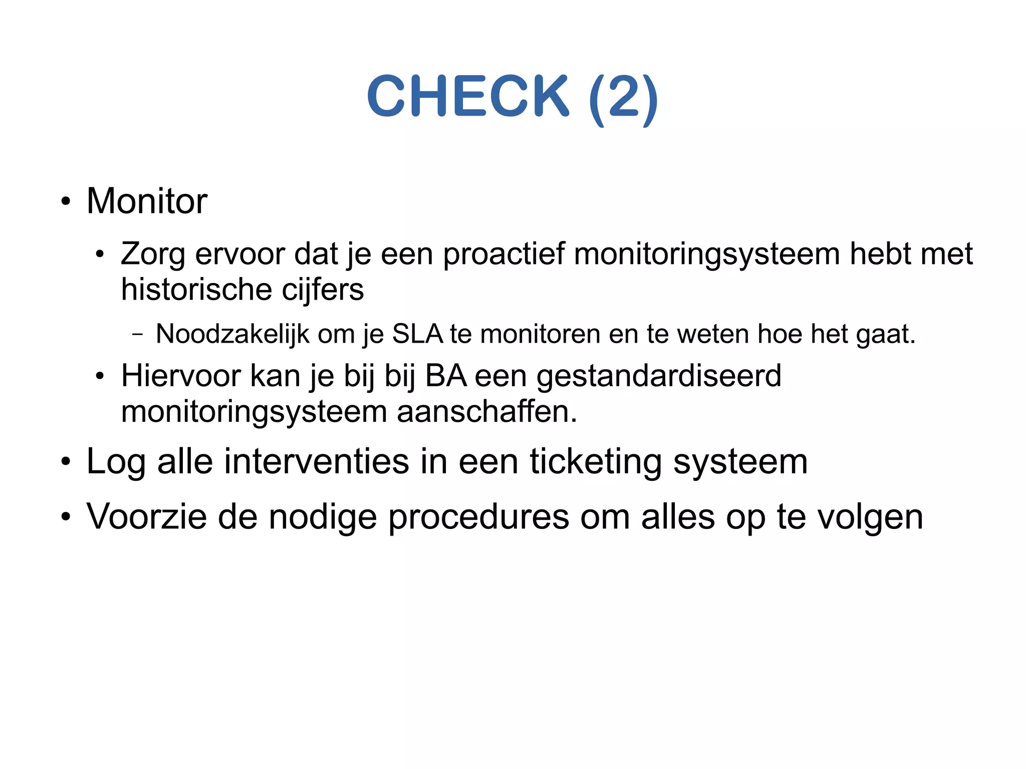 CHECK (2)
●
Monitor
●
Zorg ervoor dat je een proactief monitoringsysteem hebt met
historische cijfers
– Noodzakelijk om je SLA te monitoren en te weten hoe het gaat.
●
Hiervoor kan je bij bij BA een gestandardiseerd
monitoringsysteem aanschaffen.
●
Log alle interventies in een ticketing systeem
●
Voorzie de nodige procedures om alles op te volgen
 