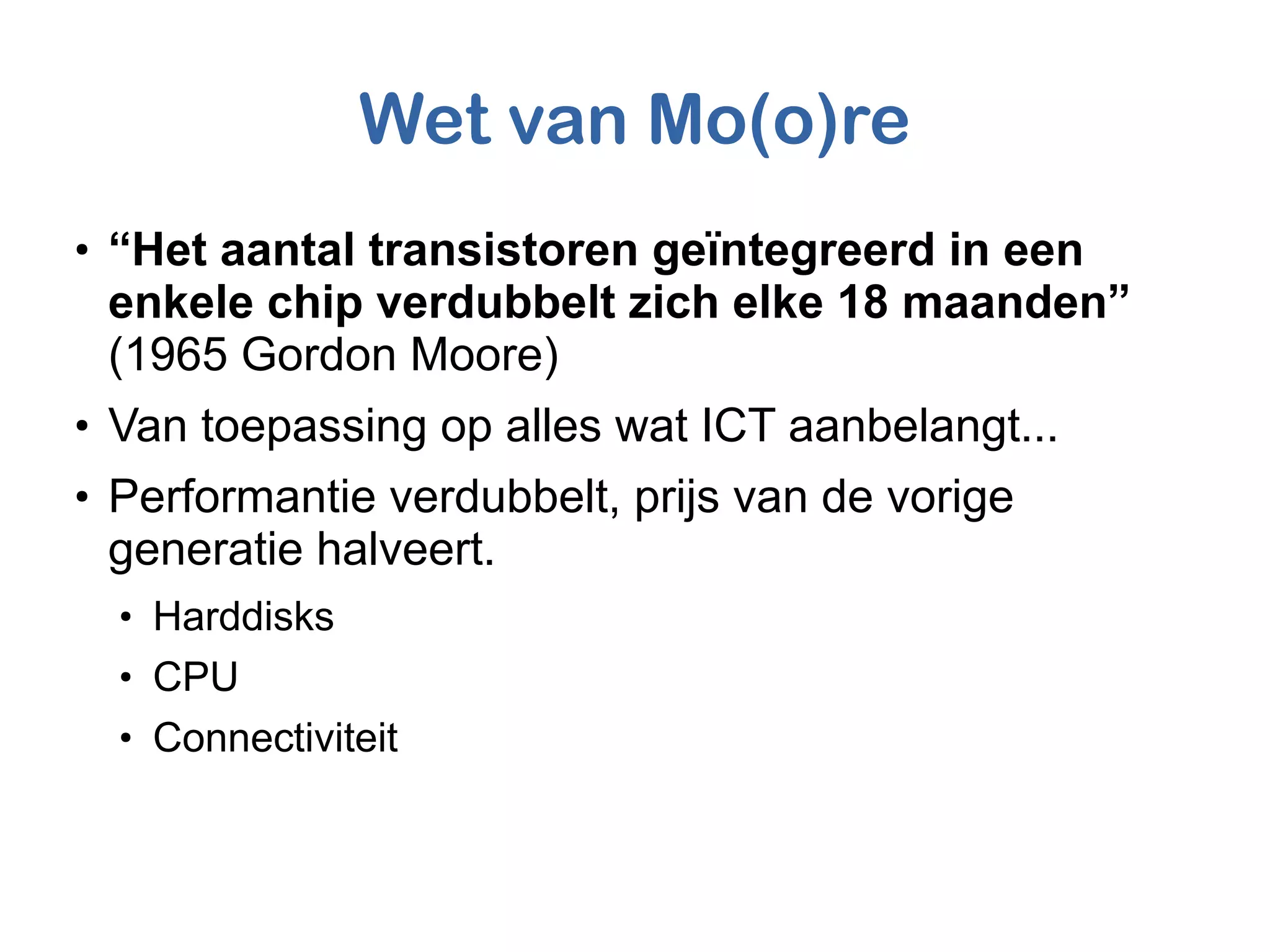 Wet van Mo(o)re
●
“Het aantal transistoren geïntegreerd in een
enkele chip verdubbelt zich elke 18 maanden”
(1965 Gordon Moore)
●
Van toepassing op alles wat ICT aanbelangt...
●
Performantie verdubbelt, prijs van de vorige
generatie halveert.
●
Harddisks
●
CPU
●
Connectiviteit
 