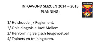 INFOAVOND SEIZOEN 2014 – 2015
PLANNING:
1/ Huishoudelijk Reglement.
2/ Opleidingsvisie Juvé Mollem
3/ Hervorming Belgisch Jeugdvoetbal
4/ Trainers en trainingsuren.
 