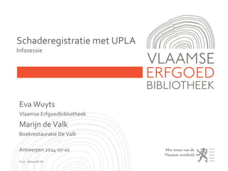 Eva Wuyts
Vlaamse Erfgoedbibliotheek
Marijn de Valk
Boekrestauratie De Valk
Antwerpen 2014-07-01
v1.1 - 2014-07-02
Schaderegistratie met UPLA
Infosessie
 