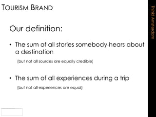 TOURISM BRAND




                                                 Think! Amsterdam
 Our definition:
 • The sum of all stories somebody hears about
   a destination
   (but not all sources are equally credible)



 • The sum of all experiences during a trip
   (but not all experiences are equal)
 
