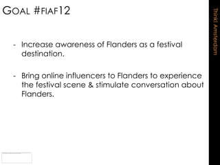 GOAL #FIAF12




                                                        Think! Amsterdam
 - Increase awareness of Flanders as a festival
   destination.

 - Bring online influencers to Flanders to experience
   the festival scene & stimulate conversation about
   Flanders.
 
