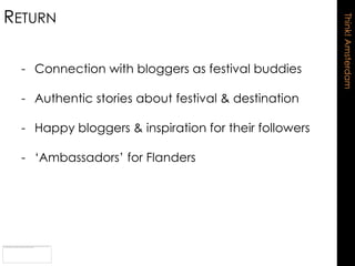 RETURN




                                                       Think! Amsterdam
  - Connection with bloggers as festival buddies

  - Authentic stories about festival & destination

  - Happy bloggers & inspiration for their followers

  - „Ambassadors‟ for Flanders
 