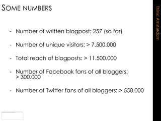 SOME NUMBERS




                                                       Think! Amsterdam
 - Number of written blogpost: 257 (so far)

 - Number of unique visitors: > 7.500.000

 - Total reach of blogposts: > 11.500.000

 - Number of Facebook fans of all bloggers:
   > 300.000

 - Number of Twitter fans of all bloggers: > 550.000
 