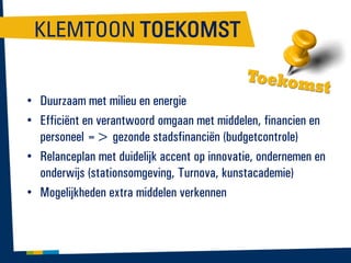 KLEMTOON TOEKOMST
• Duurzaam met milieu en energie
• Efficiënt en verantwoord omgaan met middelen, financien en
personeel => gezonde stadsfinanciën (budgetcontrole)
• Relanceplan met duidelijk accent op innovatie, ondernemen en
onderwijs (stationsomgeving, Turnova, kunstacademie)
• Mogelijkheden extra middelen verkennen

 