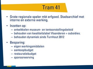 Tram 41
• Grote regionale speler mbt erfgoed. Stadsarchief met
interne en externe werking.

• Inzetten op:
– ontwikkelen museum- en tentoonstellingsbeleid
– behouden van kwaliteitslabel Vlaanderen + subsidies.
– behouden dynamiek sinds Turnhout 2012

• Besparing:
–
–
–
–

eigen werkingsmiddelen
aankoopbudget
restauratiebudget
sponsorwerving

 