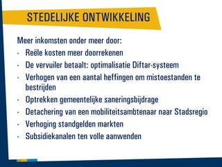 STEDELIJKE ONTWIKKELING
Meer inkomsten onder meer door:
- Reële kosten meer doorrekenen
- De vervuiler betaalt: optimalisatie Diftar-systeem
- Verhogen van een aantal heffingen om mistoestanden te
bestrijden
- Optrekken gemeentelijke saneringsbijdrage
- Detachering van een mobiliteitsambtenaar naar Stadsregio
- Verhoging standgelden markten
- Subsidiekanalen ten volle aanwenden

 