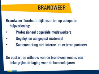 BRANDWEER
Brandweer Turnhout blijft inzetten op adequate
hulpverlening:
•
Professioneel opgeleide medewerkers
•
Degelijk en aangepast materiaal
•
Samenwerking met interne- en externe partners
De opstart en uitbouw van de brandweerzone is een
belangrijke uitdaging voor de komende jaren

 