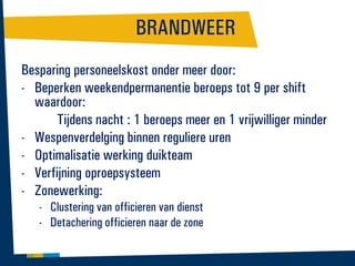 BRANDWEER
Besparing personeelskost onder meer door:
- Beperken weekendpermanentie beroeps tot 9 per shift
waardoor:
Tijdens nacht : 1 beroeps meer en 1 vrijwilliger minder
- Wespenverdelging binnen reguliere uren
- Optimalisatie werking duikteam
- Verfijning oproepsysteem
- Zonewerking:
- Clustering van officieren van dienst
- Detachering officieren naar de zone

 
