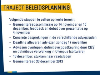 TRAJECT BELEIDSPLANNING
Volgende stappen te zetten op korte termijn:
– Gemeenteraadscommissie op 14 november en 10
december: feedback en debat over presentatie op
4 november
– Concrete besprekingen in de verschillende adviesraden
– Deadline afleveren adviezen zondag 17 november
– Adviezen overlopen, definitieve goedkeuring door CBS
en definitieve verwerking in Olympus (software)
– 16 december: stukken naar raadsleden
– Gemeenteraad 30 december 2013

 