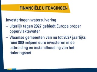 FINANCIËLE UITDAGINGEN
Investeringen waterzuivering
– uiterlijk tegen 2027 gebiedt Europa proper
oppervlaktewater
– Vlaamse gemeenten van nu tot 2027 jaarlijks
ruim 800 miljoen euro investeren in de
uitbreiding en instandhouding van het
rioleringsnet

 
