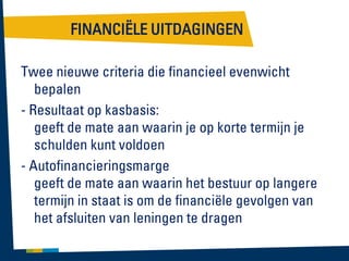 FINANCIËLE UITDAGINGEN
Twee nieuwe criteria die financieel evenwicht
bepalen
- Resultaat op kasbasis:
geeft de mate aan waarin je op korte termijn je
schulden kunt voldoen
- Autofinancieringsmarge
geeft de mate aan waarin het bestuur op langere
termijn in staat is om de financiële gevolgen van
het afsluiten van leningen te dragen

 