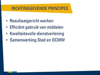 RICHTINGGEVENDE PRINCIPES
•
•
•
•

Resultaatgericht werken
Efficiënt gebruik van middelen
Kwaliteitsvolle dienstverlening
Samenwerking Stad en OCMW

 