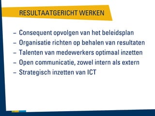 RESULTAATGERICHT WERKEN
–
–
–
–
–

Consequent opvolgen van het beleidsplan
Organisatie richten op behalen van resultaten
Talenten van medewerkers optimaal inzetten
Open communicatie, zowel intern als extern
Strategisch inzetten van ICT

 