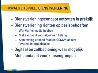 KWALITEITSVOLLE DIENSTVERLENING

– Dienstverleningsconcept omzetten in praktijk
– Dienstverlening richten op basisbehoeften
– Wat klanten nodig hebben
– Met aandacht voor algemeen belang
– Afstemming aanbod Stad en OCMW, andere
(overheids)organisaties

– Digitaal en zelfbediening waar mogelijk
– Met aandacht voor kansengroepen

 