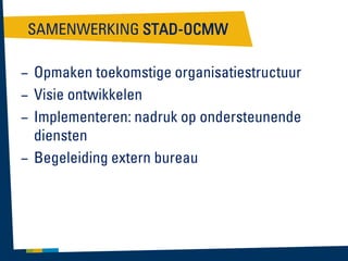 SAMENWERKING STAD-OCMW
– Opmaken toekomstige organisatiestructuur
– Visie ontwikkelen
– Implementeren: nadruk op ondersteunende
diensten
– Begeleiding extern bureau

 