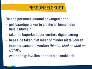 PERSONEELSKOST
Dalend personeelsaantal opvangen door
- gelijkaardige taken te clusteren binnen een
beleidsdomein
- taken te beperken door verdere digitalisering
- bepaalde taken niet meer of minder uit te voeren
- intenser samen te werken (binnen stad en stad én
OCMW)
- waar nodig: invullen door interne mobiliteit

 