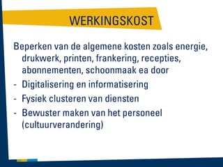 WERKINGSKOST
Beperken van de algemene kosten zoals energie,
drukwerk, printen, frankering, recepties,
abonnementen, schoonmaak ea door
- Digitalisering en informatisering
- Fysiek clusteren van diensten
- Bewuster maken van het personeel
(cultuurverandering)

 