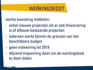 WERKINGSKOST
sterke bewaking middelen:
- enkel nieuwe projecten als er ook financiering
is of afbouw bestaande projecten
- iedereen werkt binnen de grenzen van het
beschikbare budget
- geen indexering tot 2019
- blijvend inspanning doen om de werkingskost
te doen dalen

 