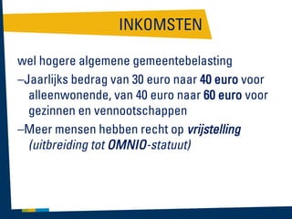 INKOMSTEN
wel hogere algemene gemeentebelasting
–Jaarlijks bedrag van 30 euro naar 40 euro voor
alleenwonende, van 40 euro naar 60 euro voor
gezinnen en vennootschappen
–Meer mensen hebben recht op vrijstelling
(uitbreiding tot OMNIO-statuut)

 