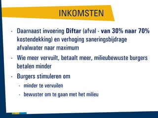 INKOMSTEN
- Daarnaast invoering Diftar (afval - van 30% naar 70%
kostendekking) en verhoging saneringsbijdrage
afvalwater naar maximum
- Wie meer vervuilt, betaalt meer, milieubewuste burgers
betalen minder
- Burgers stimuleren om
- minder te vervuilen
- bewuster om te gaan met het milieu

 