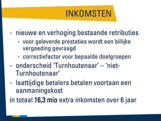 INKOMSTEN
- nieuwe en verhoging bestaande retributies
- voor geleverde prestaties wordt een billijke
vergoeding gevraagd
- correctiefactor voor bepaalde doelgroepen

- onderscheid ‘Turnhoutenaar’ – ‘nietTurnhoutenaar’
- laattijdige betalers betalen voortaan een
aanmaningskost
in totaal 16,3 mio extra inkomsten over 6 jaar

 