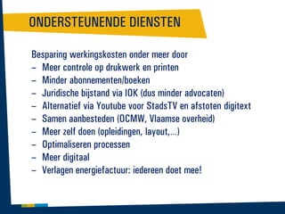 ONDERSTEUNENDE DIENSTEN
Besparing werkingskosten onder meer door
– Meer controle op drukwerk en printen
– Minder abonnementen/boeken
– Juridische bijstand via IOK (dus minder advocaten)
– Alternatief via Youtube voor StadsTV en afstoten digitext
– Samen aanbesteden (OCMW, Vlaamse overheid)
– Meer zelf doen (opleidingen, layout,…)
– Optimaliseren processen
– Meer digitaal
– Verlagen energiefactuur: iedereen doet mee!

 