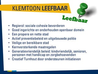 KLEMTOON LEEFBAAR
Regierol: sociale cohesie bevorderen
Goed ingerichte en onderhouden openbaar domein
Een propere en nette stad
Actief preventiebeleid en uitgebouwde politie
Veilige en bereikbare stad
Kernversterkende maatregelen
Generatievriendelijk beleid: kindvriendelijk, senioren,
personen met handicap en zorgbehoevenden
• Creatief Turnhout door ondersteunen initiatieven
•
•
•
•
•
•
•

 